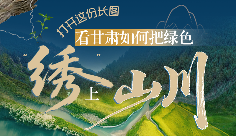 長(zhǎng)圖|打開(kāi)這份長(zhǎng)圖，看甘肅如何把綠色“繡”上山川